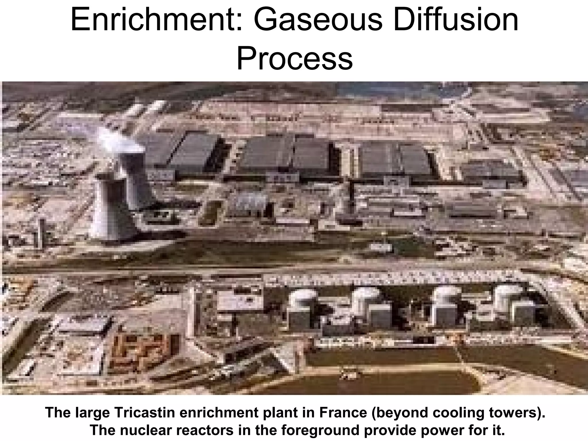 Enrichment: Gaseous Diffusion 
Process 
The large Tricastin enrichment plant in France (beyond cooling towers). 
The nuclear reactors in the foreground provide power for it. 
 