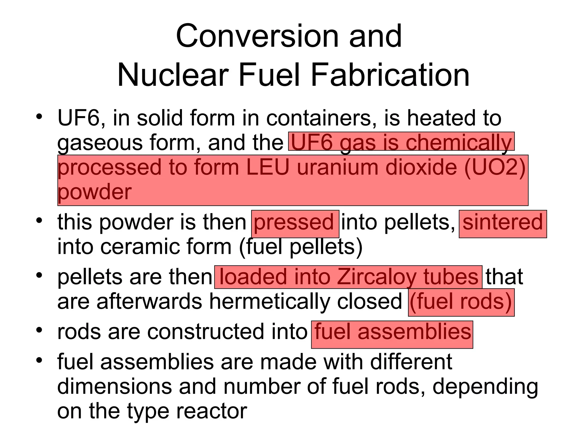 Conversion and 
Nuclear Fuel Fabrication 
• UF6, in solid form in containers, is heated to 
gaseous form, and the UF6 gas is chemically 
processed to form LEU uranium dioxide (UO2) 
powder 
• this powder is then pressed into pellets, sintered 
into ceramic form (fuel pellets) 
• pellets are then loaded into Zircaloy tubes that 
are afterwards hermetically closed (fuel rods) 
• rods are constructed into fuel assemblies 
• fuel assemblies are made with different 
dimensions and number of fuel rods, depending 
on the type reactor 
 