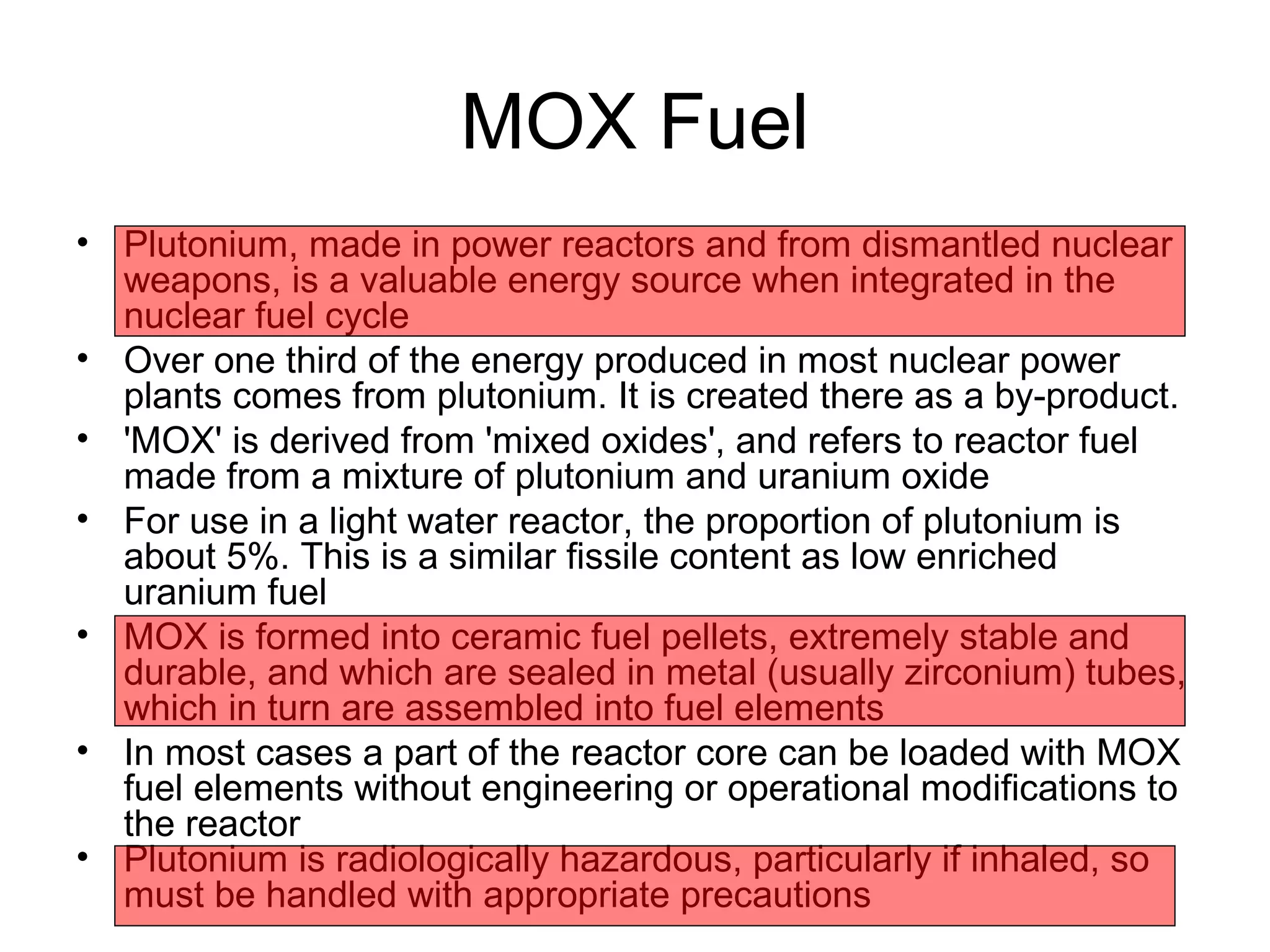 MOX Fuel 
• Plutonium, made in power reactors and from dismantled nuclear 
weapons, is a valuable energy source when integrated in the 
nuclear fuel cycle 
• Over one third of the energy produced in most nuclear power 
plants comes from plutonium. It is created there as a by-product. 
• 'MOX' is derived from 'mixed oxides', and refers to reactor fuel 
made from a mixture of plutonium and uranium oxide 
• For use in a light water reactor, the proportion of plutonium is 
about 5%. This is a similar fissile content as low enriched 
uranium fuel 
• MOX is formed into ceramic fuel pellets, extremely stable and 
durable, and which are sealed in metal (usually zirconium) tubes, 
which in turn are assembled into fuel elements 
• In most cases a part of the reactor core can be loaded with MOX 
fuel elements without engineering or operational modifications to 
the reactor 
• Plutonium is radiologically hazardous, particularly if inhaled, so 
must be handled with appropriate precautions 
 