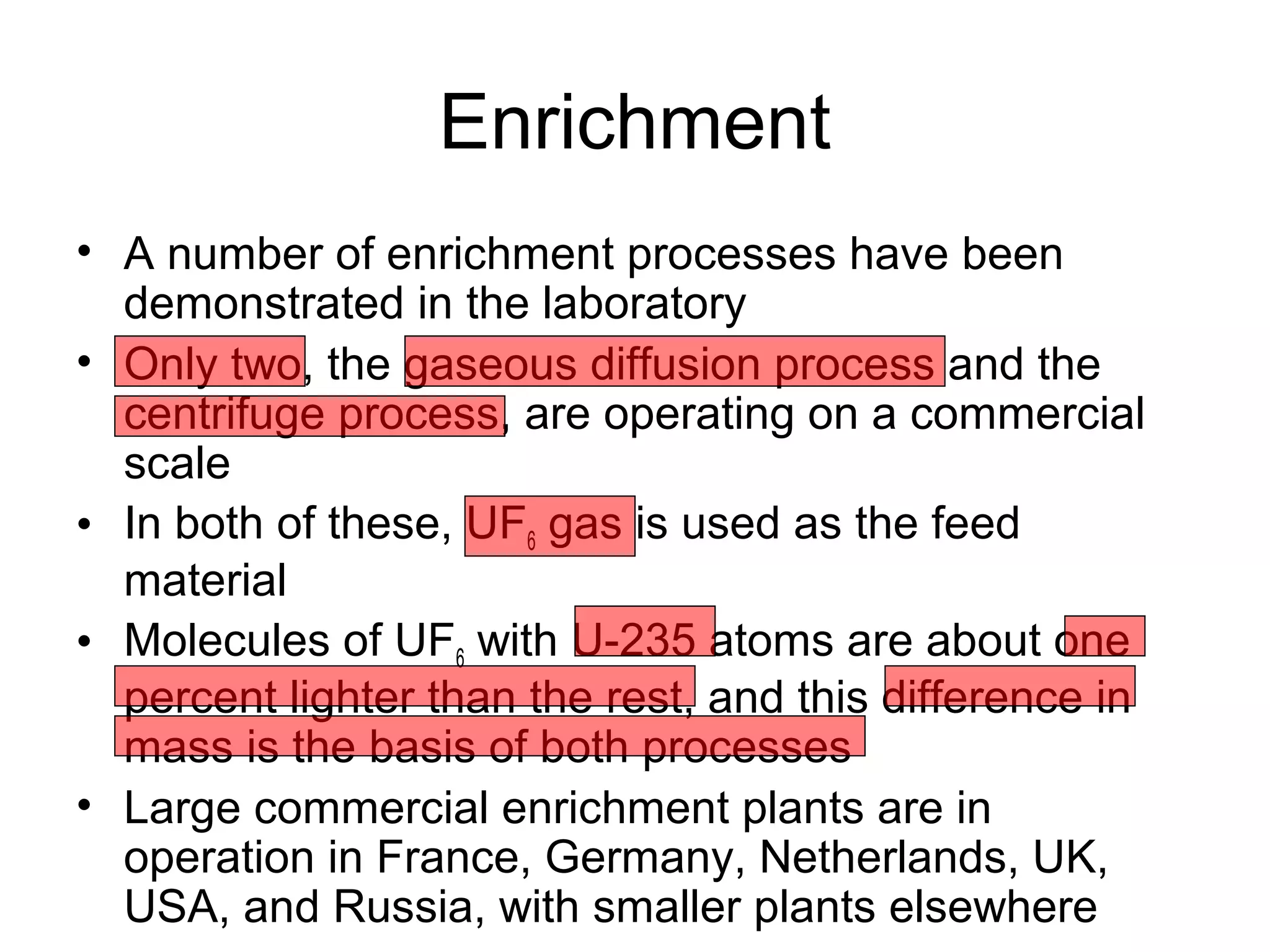 Enrichment 
• A number of enrichment processes have been 
demonstrated in the laboratory 
• Only two, the gaseous diffusion process and the 
centrifuge process, are operating on a commercial 
scale 
• In both of these, UF6 gas is used as the feed 
material 
• Molecules of UF6 with U-235 atoms are about one 
percent lighter than the rest, and this difference in 
mass is the basis of both processes 
• Large commercial enrichment plants are in 
operation in France, Germany, Netherlands, UK, 
USA, and Russia, with smaller plants elsewhere 
 