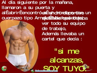 en short deportivo ajustado que dejaba ver todo su equipo de trabajo,  Además llevaba un cartel que decía :  "si me alcanzas, SOY TUYO." Al día siguiente por la mañana, llamaron a su puerta y al abrir encontró a un hombre con un cuerpazo tipo Arnold Muchasletras,  