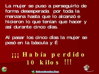 La mujer se puso a perseguirlo de forma desesperada  por toda la manzana hasta que lo alcanzó e hicieron lo que tenían que hacer y así durante cinco días. Al pasar los cinco días la mujer se pesó en la báscula y … ¡¡¡ Había perdido 10 kilos !!! 