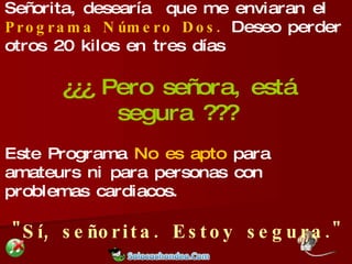 Entonces llamó a la empresa y dijo: Señorita, desearía  que me enviaran el  Programa Número Dos.  Deseo perder otros 20 kilos en tres días ¿¿¿ Pero señora, está segura ??? Este Programa  No es apto  para amateurs ni para personas con problemas cardiacos. "Sí, señorita. Estoy segura." 