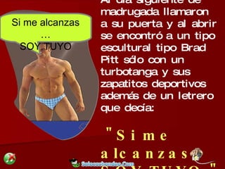 Al día siguiente de madrugada llamaron  a su puerta y al abrir se encontró a un tipo escultural tipo Brad Pitt sólo con un turbotanga y sus  zapatitos deportivos además de un letrero que decía: "Si me alcanzas, SOY TUYO." Si me alcanzas … SOY TUYO 