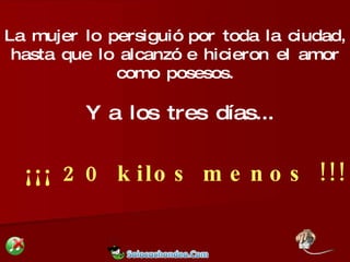 La mujer lo persiguió por toda la ciudad, hasta que lo alcanzó e hicieron el amor como posesos. Y a los tres días... ¡¡¡ 20 kilos menos !!! 