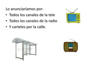 Lo anunciaríamos por:
• Todos los canales de la tele
• Todos los canales de la radio
• Y carteles por la calle.