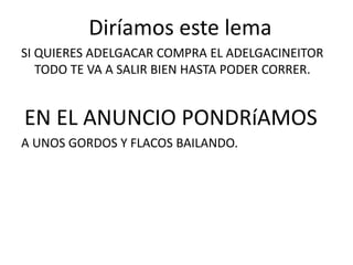 Diríamos este lema
SI QUIERES ADELGACAR COMPRA EL ADELGACINEITOR
TODO TE VA A SALIR BIEN HASTA PODER CORRER.
EN EL ANUNCIO PONDRíAMOS
A UNOS GORDOS Y FLACOS BAILANDO.