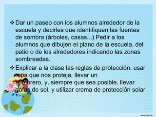 Un refrigerador viejo, abandonado en un vertedero, deja escapar CFC's al aire. Es mejor que lo lleves a alguna tienda donde reciclen los CFC's de los refrigeradores.ActividadesPedir a los alumnos que busquen diferentes objetos (o superficies) en lugares soleados y sombreados. Los alumnos deben tocar estos objetos y comparar su temperatura.