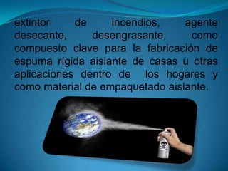 extintor de incendios, agente
desecante, desengrasante, como
compuesto clave para la fabricación de
espuma rígida aislante de casas u otras
aplicaciones dentro de los hogares y
como material de empaquetado aislante.
 