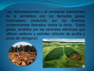 Las deforestaciones y el constante bombardeo
de la atmósfera con los llamados gases
invernadero, producido por los diversos
contaminantes liberados desde la tierra. Estos
gases, emitidos por las centrales eléctricas que
utilizan carbono y petróleo (dióxido de azufre y
oxido de nitrógeno).
 