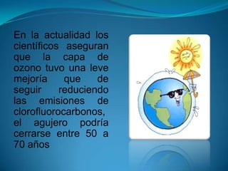 En la actualidad los
científicos aseguran
que la capa de
ozono tuvo una leve
mejoría que de
seguir reduciendo
las emisiones de
clorofluorocarbonos,
el agujero podría
cerrarse entre 50 a
70 años
 