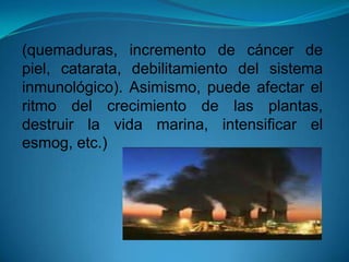 (quemaduras, incremento de cáncer de
piel, catarata, debilitamiento del sistema
inmunológico). Asimismo, puede afectar el
ritmo del crecimiento de las plantas,
destruir la vida marina, intensificar el
esmog, etc.)
 