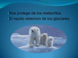 •Nos protege de los meteoritos.
•El rapido deterioro de los glaciares.
 
