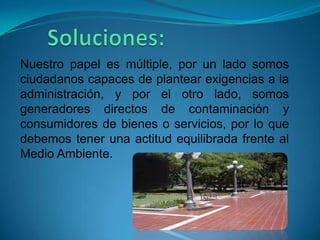Nuestro papel es múltiple, por un lado somos
ciudadanos capaces de plantear exigencias a la
administración, y por el otro lado, somos
generadores directos de contaminación y
consumidores de bienes o servicios, por lo que
debemos tener una actitud equilibrada frente al
Medio Ambiente.
 