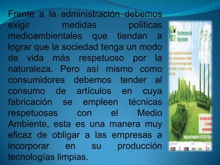 Frente a la administración debemos
exigir medidas políticas
medioambientales que tiendan a
lograr que la sociedad tenga un modo
de vida más respetuoso por la
naturaleza. Pero así mismo como
consumidores debemos tender al
consumo de artículos en cuya
fabricación se empleen técnicas
respetuosas con el Medio
Ambiente, esta es una manera muy
eficaz de obligar a las empresas a
incorporar en su producción
tecnologías limpias.
 