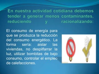El consumo de energía para
que se produzca la reducción
del consumo energético. La
forma sería: aislar las
viviendas, no despilfarrar la
luz, utilizar bombitas de bajo
consumo, controlar el empleo
de calefacciones.
 