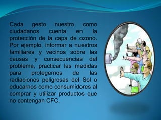 Cada gesto nuestro como
ciudadanos cuenta en la
protección de la capa de ozono.
Por ejemplo, informar a nuestros
familiares y vecinos sobre las
causas y consecuencias del
problema, practicar las medidas
para protegernos de las
radiaciones peligrosas del Sol o
educarnos como consumidores al
comprar y utilizar productos que
no contengan CFC.
 