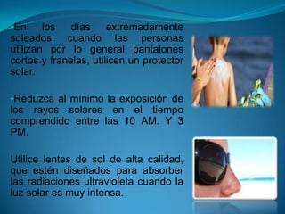 •En los días extremadamente
soleados, cuando las personas
utilizan por lo general pantalones
cortos y franelas, utilicen un protector
solar.
•Reduzca al mínimo la exposición de
los rayos solares en el tiempo
comprendido entre las 10 AM. Y 3
PM.
Utilice lentes de sol de alta calidad,
que estén diseñados para absorber
las radiaciones ultravioleta cuando la
luz solar es muy intensa.
 