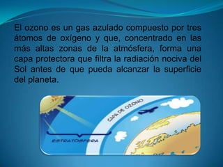 El ozono es un gas azulado compuesto por tres
átomos de oxígeno y que, concentrado en las
más altas zonas de la atmósfera, forma una
capa protectora que filtra la radiación nociva del
Sol antes de que pueda alcanzar la superficie
del planeta.
 