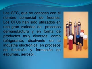 Los CFC, que se conocen con el
nombre comercial de freones.
Los CFCs han sido utilizados en
una gran variedad de procesos
demanufactura y en forma de
productos muy diversos: como
refrigerante, disolvente en la
industria electrónica, en procesos
de fundición y formación de
espumas, aerosol ,
 