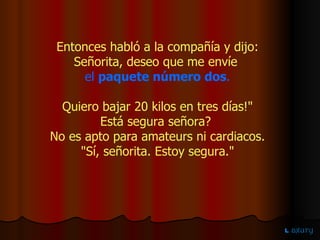 Entonces habló a la compañía y dijo: Señorita, deseo que me envíe   el   paquete número dos . Quiero bajar 20 kilos en tres días!" Está segura señora?  No es apto para amateurs ni cardiacos. "Sí, señorita. Estoy segura." 
