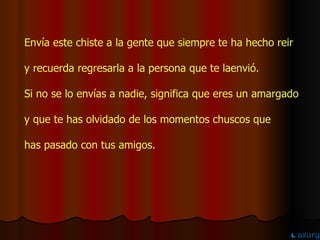 Envía este chiste a la gente que siempre te ha hecho reir  y recuerda regresarla a la persona que te laenvió. Si no se lo envías a nadie, significa que eres un amargado  y que te has olvidado de los momentos chuscos que  has pasado con tus amigos. 