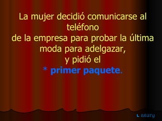 La mujer decidió comunicarse al teléfono de la empresa para probar la última  moda para adelgazar, y pidió el  *  primer paquete . 