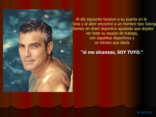 Al día siguiente tocaron a su puerta en la  mañana y al abrir encontró a un hombre tipo George Clooney en short deportivo ajustado que dejaba ver todo su equipo de trabajo,  con zapatitos deportivos y un letrero que decía  "si me alcanzas, SOY TUYO." 
