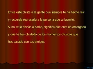 Envía este chiste a la gente que siempre te ha hecho reir  y recuerda regresarla a la persona que te laenvió. Si no se lo envías a nadie, significa que eres un amargado  y que te has olvidado de los momentos chuscos que  has pasado con tus amigos. 