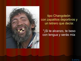 tipo Changoleón
con zapatitos deportivos y
  un letrero que decía:

 "¡Si te alcanzo, te beso
 con lengua y serás mía




                      L axury
 
