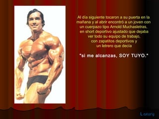 Al día siguiente tocaron a su puerta en la
mañana y al abrir encontró a un joven con
 un cuerpazo tipo Arnold Muchasletras,
 en short deportivo ajustado que dejaba
      ver todo su equipo de trabajo,
        con zapatitos deportivos y
            un letrero que decía

 "si me alcanzas, SOY TUYO."




                                    L axury
 