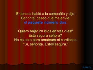 Entonces habló a la compañía y dijo:
    Señorita, deseo que me envíe
     el paquete número dos .

  Quiero bajar 20 kilos en tres días!"
         Está segura señora?
No es apto para amateurs ni cardiacos.
     "Sí, señorita. Estoy segura."




                                         L axury
 
