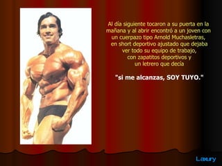 Al día siguiente tocaron a su puerta en la  mañana y al abrir encontró a un joven con  un cuerpazo tipo Arnold Muchasletras,  en short deportivo ajustado que dejaba ver todo su equipo de trabajo,  con zapatitos deportivos y un letrero que decía  "si me alcanzas, SOY TUYO." 