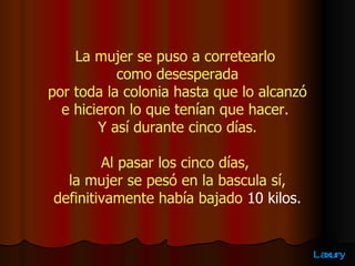 La mujer se puso a corretearlo  como desesperada por toda la colonia hasta que lo alcanzó  e hicieron lo que tenían que hacer.  Y así durante cinco días. Al pasar los cinco días,  la mujer se pesó en la bascula sí,   definitivamente había bajado  10 kilos.  