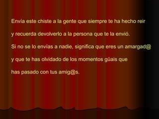 Envía este chiste a la gente que siempre te ha hecho reir
y recuerda devolverlo a la persona que te la envió.
Si no se lo envías a nadie, significa que eres un amargad@ 
y que te has olvidado de los momentos güais que
has pasado con tus amig@s.
 