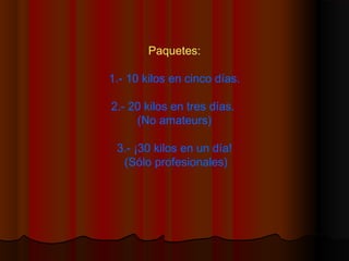 Paquetes:
1.- 10 kilos en cinco días.
2.- 20 kilos en tres días.
(No amateurs)
3.- ¡30 kilos en un día!
(Sólo profesionales)
 