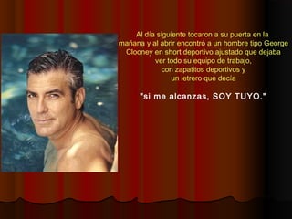 Al día siguiente tocaron a su puerta en la
mañana y al abrir encontró a un hombre tipo George
Clooney en short deportivo ajustado que dejaba
ver todo su equipo de trabajo,
con zapatitos deportivos y
un letrero que decía
"si me alcanzas, SOY TUYO."
 