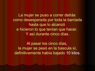 La mujer se puso a correr detrás
como desesperada por toda la barriada
hasta que lo alcanzó
e hicieron lo que tenían que hacer. 
Y así durante cinco días.
Al pasar los cinco días,
la mujer se pesó en la bascula sí,
 definitivamente había bajado 10 kilos.
 