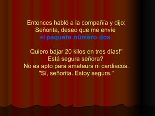 Entonces habló a la compañía y dijo:
Señorita, deseo que me envíe
el paquete número dos.
Quiero bajar 20 kilos en tres días!"
Está segura señora?
No es apto para amateurs ni cardiacos.
"Sí, señorita. Estoy segura."
 