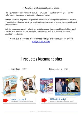 3 - Terapia de ayuda para adelgazar en un mes

•En algunos casos es indispensable acudir a un grupo de ayuda o terapia que le facilite
hallar cuál es la causa de su ansiedad y así poder tratarlo.

En todo desarrollo de perdida de peso es fundamental el acompañamiento de uno o varios
profesionales de la salud, para que le guíen y le acompañen en este proceso que modificará
su estilo de vida.

La única manera de que el resultado sea un éxito, es que alcance cambios de hábitos que le
faciliten establecer un vínculo distinto con la comida y para esto, es indispensable su
voluntad y constancia.

    En caso que le interese más información haga clic en el siguiente enlace:
                             adelgazar en un mes




                    Productos Recomendados
      Comer Para Perder                                    Incinerador De Grasa




                                http://www.ComoEliminarPeso.com
 