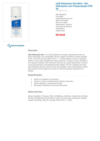 L&S Hidraction Gel 50ml - Gel
                                     Hidratante com Fotoproteção FPS
                                     30
                                     (ref. 7898918757153)


                                     Gel hidratante
                                     formulado
                                     especialmente para as
                                     peles masculinas.
                                     Deve ser usado
                                     diariamente, inclusive
                                     como gel pós-barba é
                                     hidratante e
                                     regenerador.

                                     R$ 98,00




Descrição

L&S Hidraction Gel é um gel hidratante formulado especialmente para as
peles masculinas. Sua composição oferece cuidado cosmético e ampla proteção
à pele. Com FPS 30, seus filtros UVA+++ e UVB protegem contra as radiações
solares. O ativo alfa–bisabolol tem efeito calmante e revigora a pele, deixando-a
com aspecto saudável. L&S Hidraction Gel deve ser usado diariamente, inclusive
como gel pós-barba. Dermatologicamente testado. FPS 30: Indicado para pele
extremamente sensível, oferece muito alta proteção contra queimaduras solares.
Este produto foi formulado de maneira a minimizar possível surgimento de
alergia.

Especificações

        Reduz as irritações no pós barba;
        Previne e trata o envelhecimento cutâneo masculino;
        Efeito calmante e revigorante da pele;
        Alto poder hidratante e sensorial refrescante.


Dados técnicos

Ativos: Bisabolol, Triclosano, Óleo de Melalêuca, Alantoína, Hialuronato de Sódio,
Bis PEG-18 Metil Éter Dimetil Silano, Extrato de Camomila, Dimeticona Copoliol,
Lactato de Mentila, Óleo de Lavanda, Filtros UVA+++/UVB.
 