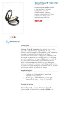 Natural Cover & Protection
                     (ref. 7898918757344)


                     Natural Cover & Protection Mate
                     é ideal para peles de fundo
                     rosado/claro. Esse tom
                     uniformiza peles que tem
                     nuances rosadas, avermelhadas
                     ou tons mais claros (como
                     morenas claras e louras).

                     R$ 98,00




Descrição

Natural Cover & Protection é uma base/pó compacta
que cobre intensamente as imperfeições da pele,
proporcionando um aspecto naturalmente jovial, mantendo-
a sedosa e opaca por horas, devido às partículas
micronizadas usadas em sua composição. Natural Cover &
Protection conta ainda com um filtro FPS 30 de cobertura
anti-UVA e UVB, além da vitamina E (acetato de tocoferol)
que possui ação antioxidante, de combate aos radicais
livres. Dermatologicamente testada. FPS 30: Para pele
extremamente sensível, oferece muito alta proteção contra
queimaduras solares. Este produto foi formulado de maneira
a minimizar possível surgimento de alergia.

Especificações

        Pó facial com textura de base, que utiliza
        substâncias micronizadas;
        Ação contra o envelhecimento cutâneo e na
        suavização de rugas e linhas de expressão.


Dados técnicos

Ativos: Vitamina E, Lanolina, Dimeticona Copoliol,
Triglicerídeos Cáprico/Caprílico, Filtros UVA+++/UVB.
 