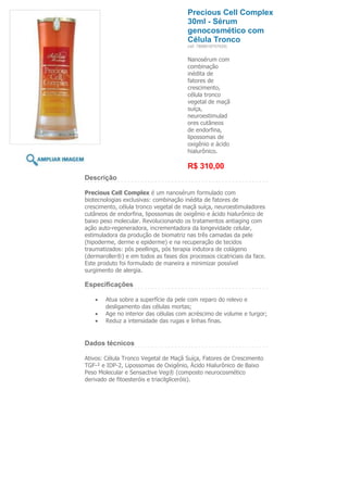 Precious Cell Complex
                                       30ml - Sérum
                                       genocosmético com
                                       Célula Tronco
                                       (ref. 7898918757429)


                                       Nanosérum com
                                       combinação
                                       inédita de
                                       fatores de
                                       crescimento,
                                       célula tronco
                                       vegetal de maçã
                                       suíça,
                                       neuroestimulad
                                       ores cutâneos
                                       de endorfina,
                                       lipossomas de
                                       oxigênio e ácido
                                       hialurônico.

                                       R$ 310,00
Descrição

Precious Cell Complex é um nanosérum formulado com
biotecnologias exclusivas: combinação inédita de fatores de
crescimento, célula tronco vegetal de maçã suíça, neuroestimuladores
cutâneos de endorfina, lipossomas de oxigênio e ácido hialurônico de
baixo peso molecular. Revolucionando os tratamentos antiaging com
ação auto-regeneradora, incrementadora da longevidade celular,
estimuladora da produção de biomatriz nas três camadas da pele
(hipoderme, derme e epiderme) e na recuperação de tecidos
traumatizados: pós peellings, pós terapia indutora de colágeno
(dermaroller®) e em todos as fases dos processos cicatriciais da face.
Este produto foi formulado de maneira a minimizar possível
surgimento de alergia.

Especificações

        Atua sobre a superfície da pele com reparo do relevo e
        desligamento das células mortas;
        Age no interior das células com acréscimo de volume e turgor;
        Reduz a intensidade das rugas e linhas finas.


Dados técnicos

Ativos: Célula Tronco Vegetal de Maçã Suíça, Fatores de Crescimento
TGF-² e IDP-2, Lipossomas de Oxigênio, Ácido Hialurônico de Baixo
Peso Molecular e Sensactive Veg® (composto neurocosmético
derivado de fitoesteróis e triacilgliceróis).
 