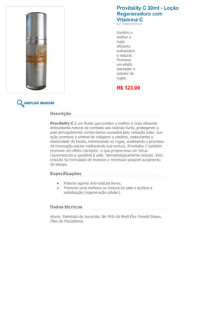 Provitality C 30ml - Loção
                                         Regeneradora com
                                         Vitamina C
                                         (ref. 7898918757252)


                                         Contém o
                                         melhor e
                                         mais
                                         eficiente
                                         antioxidant
                                         e natural.
                                         Promove
                                         um efeito
                                         clareador e
                                         redutor de
                                         rugas.

                                         R$ 123,00



Descrição

Provitality C é um fluido que contém o melhor e mais eficiente
antioxidante natural de combate aos radicais livres, protegendo a
pele principalmente contra danos causados pela radiação solar. Sua
ação promove a síntese de colágeno e elastina, restaurando a
elasticidade do tecido, minimizando as rugas, acelerando o processo
de renovação celular melhorando sua textura. Provitality C também
promove um efeito clareador, o que proporciona um tônus
rejuvenescido e saudável à pele. Dermatologicamente testado. Este
produto foi formulado de maneira a minimizar possível surgimento
de alergia.

Especificações

        Potente agente anti-radicais livres;
        Promove uma melhora na textura da pele e acelera a
        epitelização (regeneração celular).


Dados técnicos

Ativos: Palmitato de Ascorbila, Bis PEG-18 Metil Éter Dimetil Silano,
Óleo de Macadâmia.
 