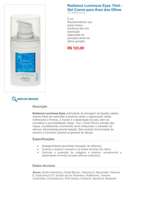 Radiance Luminous Eyes 15ml -
                            Gel Creme para Área dos Olhos
                            (ref. 7898918757160)


                            É um
                            fitocosmecêutico que
                            possui toxina
                            botulínica like com
                            associação
                            balanceada de
                            princípios ativos de
                            última geração.

                            R$ 123,00




Descrição

Radiance Luminous Eyes estimulante da drenagem de líquidos retidos,
suaviza linhas de expressão e promove ainda a regeneração celular
melhorando a firmeza, a maciez e a elasticidade da pele, além de
normalizar a permeabilidade celular. Traz o Ácido Múcico extraído das
maças, mundialmente reconhecido como restaurador e clareador de
olheiras. Dermatologicamente testado. Este produto foi formulado de
maneira a minimizar possível surgimento de alergia.

Especificações

       Despigmentante periorbital (clareador de olheiras);
       Suaviza o aspecto cansado e as bolsas da área dos olhos;
       Estimula a produção de colágeno e elastina, recuperando a
       elasticidade e firmeza da pele (elimina a flacidez).


Dados técnicos

Ativos: Ácido Hialurônico, Ácido Múcico, Vitamina A, Myoxinol®, Vitamina
E, Coenzima Q-10, Extrato de Iris Florentina, Raffermine, Tensine,
Ceramidas, Ciclometicone, PCA Sódico, Pantenol, Alantoína, Bisabolol.
 