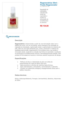 Regeneratrice 30ml -
                                         Fluido Regenerador
                                         (ref. 7898918757139)


                                         Regulação da
                                         oleosidade,
                                         redução das
                                         linhas de
                                         expressão e
                                         auxilia na
                                         prevenção do
                                         envelhecimen
                                         to precoce.

                                         R$ 134,00




Descrição

Regeneratrice é desenvolvido a partir de uma formulação nobre com o
objetivo de reunir, em um só produto, ativos sinérgicos com atividade na
regulação da oleosidade, regeneração celular e pigmentação da melanina da
pele, além de uma ação hidratante que, juntos, promovem a melhoria da
qualidade total da pele. Regeneratrice é um produto único, que facilita a
renovação celular, ajudando na redução das linhas de expressão e auxiliando
na prevenção do envelhecimento precoce. Dermatologicamente testado. Este
produto foi formulado de maneira a minimizar possível surgimento de alergia.

Especificações

        Melhoria de tônus e elasticidade da pele com efeito de
       preenchimento de rugas de dentro para fora;
        Ação preventiva e corretiva de manchas hipercrômicas;
        Ação redensificadora, antioxidante, remineralizante e calmante;
        Constitui um tratamento antiaging e despigmentante eficaz para o
       público masculino.


Dados técnicos

Ativos: Hydroxyprolisilane®, Preregen, Dermawhite®, Alantoína, Hialuronato
de Sódio.
 