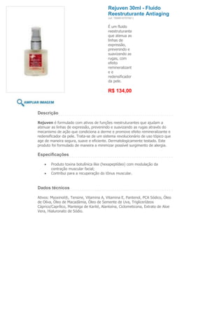 Rejuven 30ml - Fluido
                                          Reestruturante Antiaging
                                          (ref. 7898918757061)


                                          É um fluido
                                          reestruturante
                                          que atenua as
                                          linhas de
                                          expressão,
                                          prevenindo e
                                          suavizando as
                                          rugas, com
                                          efeito
                                          remineralizant
                                          ee
                                          redensificador
                                          da pele.

                                          R$ 134,00



Descrição

Rejuven é formulado com ativos de funções reestruturantes que ajudam a
atenuar as linhas de expressão, prevenindo e suavizando as rugas através do
mecanismo de ação que condiciona a derme e promove efeito remineralizante e
redensificador da pele. Trata-se de um sistema revolucionário de uso tópico que
age de maneira segura, suave e eficiente. Dermatologicamente testado. Este
produto foi formulado de maneira a minimizar possível surgimento de alergia.

Especificações

        Produto toxina botulínica like (hexapeptídeo) com modulação da
        contração muscular facial;
        Contribui para a recuperação do tônus muscular.


Dados técnicos

Ativos: Myoxinol®, Tensine, Vitamina A, Vitamina E, Pantenol, PCA Sódico, Óleo
de Oliva, Óleo de Macadâmia, Óleo de Semente de Uva, Triglicerídeos
Cáprico/Caprílico, Manteiga de Karité, Alantoína, Ciclometicona, Extrato de Aloe
Vera, Hialuronato de Sódio.
 