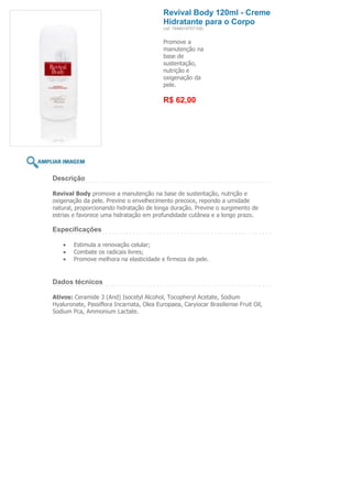 Revival Body 120ml - Creme
                                           Hidratante para o Corpo
                                           (ref. 7898918757108)


                                           Promove a
                                           manutenção na
                                           base de
                                           sustentação,
                                           nutrição e
                                           oxigenação da
                                           pele.

                                           R$ 62,00




Descrição

Revival Body promove a manutenção na base de sustentação, nutrição e
oxigenação da pele. Previne o envelhecimento precoce, repondo a umidade
natural, proporcionando hidratação de longa duração. Previne o surgimento de
estrias e favorece uma hidratação em profundidade cutânea e a longo prazo.

Especificações

        Estimula a renovação celular;
        Combate os radicais livres;
        Promove melhora na elasticidade e firmeza da pele.


Dados técnicos

Ativos: Ceramide 3 (And) Isocetyl Alcohol, Tocopheryl Acetate, Sodium
Hyaluronate, Passiflora Incarnata, Olea Europaea, Caryiocar Brasiliense Fruit Oil,
Sodium Pca, Ammonium Lactate.
 