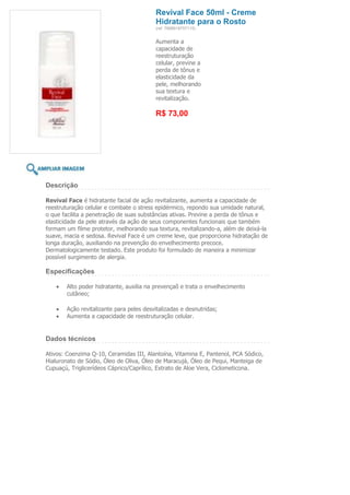 Revival Face 50ml - Creme
                                         Hidratante para o Rosto
                                         (ref. 7898918757115)


                                         Aumenta a
                                         capacidade de
                                         reestruturação
                                         celular, previne a
                                         perda de tônus e
                                         elasticidade da
                                         pele, melhorando
                                         sua textura e
                                         revitalização.

                                         R$ 73,00




Descrição

Revival Face é hidratante facial de ação revitalizante, aumenta a capacidade de
reestruturação celular e combate o stress epidérmico, repondo sua umidade natural,
o que facilita a penetração de suas substâncias ativas. Previne a perda de tônus e
elasticidade da pele através da ação de seus componentes funcionais que também
formam um filme protetor, melhorando sua textura, revitalizando-a, além de deixá-la
suave, macia e sedosa. Revival Face é um creme leve, que proporciona hidratação de
longa duração, auxiliando na prevenção do envelhecimento precoce.
Dermatologicamente testado. Este produto foi formulado de maneira a minimizar
possível surgimento de alergia.

Especificações

       Alto poder hidratante, auxilia na prevençaõ e trata o envelhecimento
       cutâneo;

       Ação revitalizante para peles desvitalizadas e desnutridas;
       Aumenta a capacidade de reestruturação celular.


Dados técnicos

Ativos: Coenzima Q-10, Ceramidas III, Alantoína, Vitamina E, Pantenol, PCA Sódico,
Hialuronato de Sódio, Óleo de Oliva, Óleo de Maracujá, Óleo de Pequi, Manteiga de
Cupuaçú, Triglicerídeos Cáprico/Caprílico, Extrato de Aloe Vera, Ciclometicona.
 