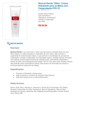 Revival Hands 120ml - Creme
                                        Hidratante para as Mãos com
                                        Fotoproteção FPS 15
                                        (ref. 7898918757122)


                                        Contém filtros solares,
                                        ação clareadora e
                                        reparadora, promovendo
                                        nutrição e oxigenação
                                        das mãos.

                                        R$ 85,00




Descrição

Revival Hands é um creme leve e suave que harmoniza a proteção eficaz de seus
filtros solares e a ação clareadora e reparadora de seus ativos, pois aumenta a
capacidade de reestruturação celular, o que promove a manutenção da sua base de
sustentação, nutrição e oxigenação. Sua hidratação repõe a umidade natural, formando
uma película condicionadora firmemente aderida à pele, transmitindo sedosidade e
maciez às mãos. Dermatologicamente testado. FPS 15: Para pele muito sensível, oferece
alta proteção contra queimaduras solares. Este produto foi formulado de maneira a
minimizar possível surgimento de alergia.

Especificações

        Favorece a hidratação a longo prazo;
        Ação preventiva e corretiva de manchas hipercrômicas;
        Ação antirradicais livres e antienvelhecimento.


Dados técnicos

Ativos: Ácido Fítico, Vitamina A, Vitamina E, Extrato de Iris Florentina, PCA Sódico,
Pantenol, Hialuronato de Sódio, Dimeticona, Óleo de Macadâmia, Óleo de Oliva,
Manteiga de Cupuaçú, Alantoína, Éter Poliperfluorometilisopropílico, Extrato de Aloe
Vera, Filtros UVB.
 